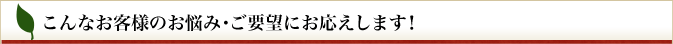 こんなお客さまのお悩み・ご要望にお応えします！