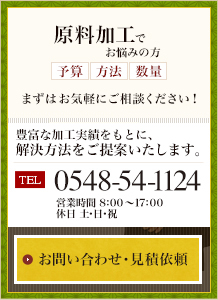 原料加工でお悩みの方、（予算・方法・数量）まずはお気軽にご相談ください。豊富な加工実績をもとに、解決方法をご提案いたします。　電話番号 0548-54-1124 営業時間午前8時から午後5時まで 休日は土・日・祝　お問い合わせ・見積依頼フォームへ