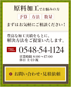 原料加工でお悩みの方、(予算・方法・数量)まずはお気軽にご相談ください。豊富な加工実績をもとに、解決方法をご提案いたします。 電話番号 0548-54-1124 営業時間午前8時から午後5時まで 休日は土・日・祝 お問い合わせ・見積依頼フォームへ
